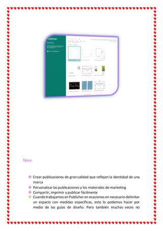 Usos:
 Crear publicaciones de gran calidad que reflejen la identidad de una
marca
 Personalizar las publicaciones y los materiales de marketing
 Compartir, imprimir y publicar fácilmente
 Cuando trabajamos en Publisher en ocasiones en necesario delimitar
un espacio con medidas específicas, esto lo podemos hacer por
medio de las guías de diseño. Pero también muchas veces no
 