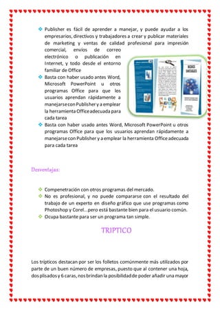  Publisher es fácil de aprender a manejar, y puede ayudar a los
empresarios, directivos y trabajadores a crear y publicar materiales
de marketing y ventas de calidad profesional para impresión
comercial, envíos de correo
electrónico o publicación en
Internet, y todo desde el entorno
familiar de Office
 Basta con haber usado antes Word,
Microsoft PowerPoint u otros
programas Office para que los
usuarios aprendan rápidamente a
manejarseconPublishery a emplear
la herramienta Officeadecuada para
cada tarea
 Basta con haber usado antes Word, Microsoft PowerPoint u otros
programas Office para que los usuarios aprendan rápidamente a
manejarsecon Publisher y a emplear la herramienta Officeadecuada
para cada tarea
Desventajas:
 Compenetración con otros programas del mercado.
 No es profesional, y no puede compararse con el resultado del
trabajo de un experto en diseño gráfico que use programas como
Photoshop y Corel...pero está bastante bien para el usuario común.
 Ocupa bastante para ser un programa tan simple.
TRIPTICO
Los trípticos destacan por ser los folletos comúnmente más utilizados por
parte de un buen número de empresas, puesto que al contener una hoja,
dosplisadosy 6 caras,nosbrindan la posibilidadde poder añadir una mayor
 