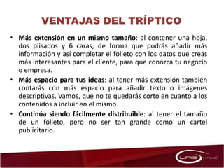 • Más extensión en un mismo tamaño: al contener una hoja,
dos plisados y 6 caras, de forma que podrás añadir más
información y así completar el folleto con los datos que creas
más interesantes para el cliente, para que conozca tu negocio
o empresa.
• Más espacio para tus ideas: al tener más extensión también
contarás con más espacio para añadir texto o imágenes
descriptivas. Vamos, que no te quedarás corto en cuanto a los
contenidos a incluir en el mismo.
• Continúa siendo fácilmente distribuible: al tener el tamaño
de un folleto, pero no ser tan grande como un cartel
publicitario.
VENTAJAS DEL TRÍPTICO
 