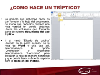 ¿COMO HACE UN TRÌPTICO?
• Lo primero que debemos hacer es
dar formato a la hoja del documento,
de modo que podamos obtener una
hoja vertical en donde podamos
ubicar las columnas que formarán
parte de nuestro documento del tipo
tríptico.
• ir al menú “Diseño de página”
ubicado en la parte superior de la
hoja de Word y una vez allí,
seleccionamos la opción
“Orientación” y finalmente
seleccionamos “Horizontal” para
preparar la hoja de manera horizontal
y que pueda tener suficiente espacio
para la creación del tríptico.
 