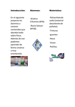 Introducción:
En el siguiente
proyecto les
daremos a
conocer
contenidosque
abordantodo
sobre física.
Además de eso
podemos
aprender de
forma creativa
y muy
entretenida.
Alumnas:
-Krishna
Cifuentes (Nº6)
-Rocío Salazar
(Nº30)
Materiales:
-Poliacrilatode
sodio (material
absorbente de
pañales)
-Tinturas
-guantes
-Nova
-Vasos
-Palillos.
