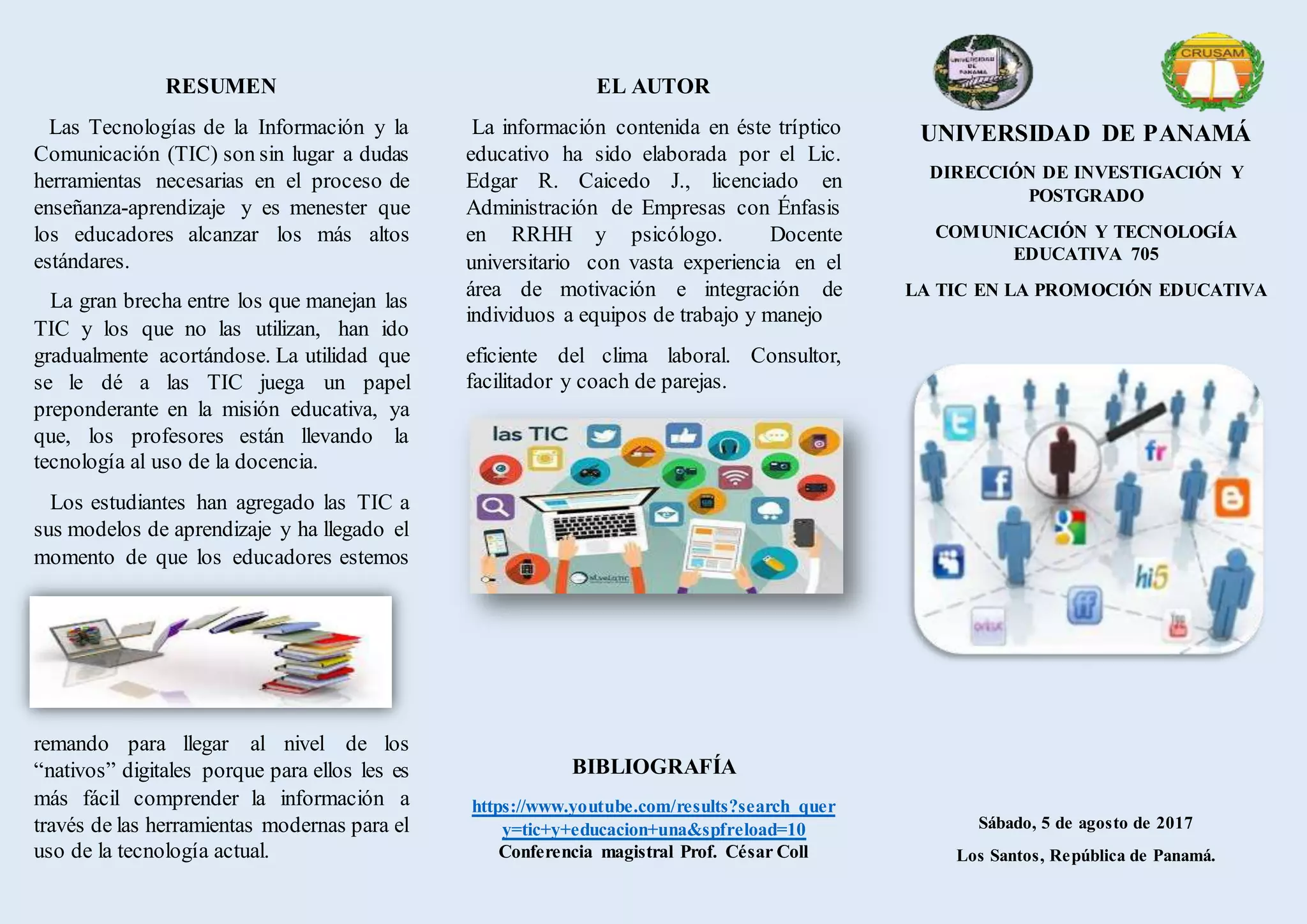 RESUMEN
Las Tecnologías de la Información y la
Comunicación (TIC) son sin lugar a dudas
herramientas necesarias en el proceso de
enseñanza-aprendizaje y es menester que
los educadores alcanzar los más altos
estándares.
La gran brecha entre los que manejan las
TIC y los que no las utilizan, han ido
gradualmente acortándose. La utilidad que
se le dé a las TIC juega un papel
preponderante en la misión educativa, ya
que, los profesores están llevando la
tecnología al uso de la docencia.
Los estudiantes han agregado las TIC a
sus modelos de aprendizaje y ha llegado el
momento de que los educadores estemos
remando para llegar al nivel de los
“nativos” digitales porque para ellos les es
más fácil comprender la información a
través de las herramientas modernas para el
uso de la tecnología actual.
EL AUTOR
La información contenida en éste tríptico
educativo ha sido elaborada por el Lic.
Edgar R. Caicedo J., licenciado en
Administración de Empresas con Énfasis
en RRHH y psicólogo. Docente
universitario con vasta experiencia en el
área de motivación e integración de
individuos a equipos de trabajo y manejo
eficiente del clima laboral. Consultor,
facilitador y coach de parejas.
BIBLIOGRAFÍA
https://www.youtube.com/results?search_quer
y=tic+y+educacion+una&spfreload=10
Conferencia magistral Prof. César Coll
UNIVERSIDAD DE PANAMÁ
DIRECCIÓN DE INVESTIGACIÓN Y
POSTGRADO
COMUNICACIÓN Y TECNOLOGÍA
EDUCATIVA 705
LA TIC EN LA PROMOCIÓN EDUCATIVA
Sábado, 5 de agosto de 2017
Los Santos, República de Panamá.
 