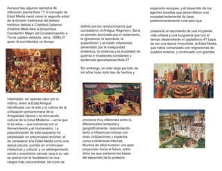 Aunque hay algunos ejemplos de
utilización previa,Nota 1? el concepto de
Edad Media nació como la segunda edad
de la división tradicional del tiempo
histórico debida a Cristóbal Cellarius
(Historia Medii Aevi a temporibus
Constantini Magni ad Constaninopolim a
Turcis captam deducta, Jena, 1688),3?
quien la consideraba un tiempo
intermedio, sin apenas valor por sí
mismo, entre la Edad Antigua
identificada con el arte y la cultura de la
civilización grecorromana de la
Antigüedad clásica y la renovación
cultural de la Edad Moderna —en la que
él se sitúa— que comienza con el
Renacimiento y el Humanismo. La
popularización de este esquema ha
perpetuado un preconcepto erróneo: el
de considerar a la Edad Media como una
época oscura, sumida en el retroceso
intelectual y cultural, y un aletargamiento
social y económico secular (que a su vez
se asocia con el feudalismo en sus
rasgos más oscurantistas, tal como se
definió por los revolucionarios que
combatieron el Antiguo Régimen). Sería
un periodo dominado por el aislamiento,
la ignorancia, la teocracia, la
superstición y el miedo milenarista
alimentado por la inseguridad
endémica, la violencia y la brutalidad de
guerras e invasiones constantes y
epidemias apocalípticas.Nota 2?
Sin embargo, en este largo período de
mil años hubo todo tipo de hechos y
procesos muy diferentes entre sí,
diferenciados temporal y
geográficamente, respondiendo
tanto a influencias mutuas con
otras civilizaciones y espacios
como a dinámicas internas.
Muchos de ellos tuvieron una gran
proyección hacia el futuro, entre
otros los que sentaron las bases
del desarrollo de la posterior
expansión europea, y el desarrollo de los
agentes sociales que desarrollaron una
sociedad estamental de base
predominantemente rural pero que
presenció el nacimiento de una incipiente
vida urbana y una burguesía que con el
tiempo desarrollarán el capitalismo.4? Lejos
de ser una época inmovilista, la Edad Media,
que había comenzado con migraciones de
pueblos enteros, y continuado con grandes
 