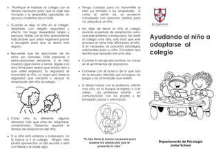     Planifique el traslado al colegio con el      Tenga cuidado para no transmitirle al
    tiempo necesario para que el viaje sea          niño sus temores o sus ansiedades. Si
    tranquilo y la despedida agradable, sin         usted se siente así, es prudente
    apuros o molestias por la hora.                 conversarlo con personas adultas para
                                                    no perjudicar al niño.
 Cuando se deje al niño en el colegio,
    despídalo con alegría, seguridad y             No deje de llevar al niño al colegio
    afecto. No haga despedidas largas y             durante el periodo de adaptación, salvo
    penosas. Hable con el niño previamente
    indicándole que usted regresará pronto
                                                    que esté enfermo o indispuesto. No asistir
                                                    al colegio unos días, solo hará que este        Ayudando al niño a
    a recogerlo para que se sienta más
    seguro.
                                                    proceso se torne más difícil para el niño.
                                                    Si es necesario, se buscarán estrategias        adaptarse al
                                                    adicionales para su niño. Considere que
 Recuerde que las reacciones de los                tendrá que apoyarlo por unos días.              colegio
    niños son normales. Evite presiones o
    preocupaciones excesivas. Si el niño           Cuando lo recoja sea puntual, no cause
    muestra algún llanto o temor, dígale con        en él sentimientos de abandono.
    tono firme pero sereno que estará bien y
    que usted regresará. Su seguridad se           Converse con él acerca de lo que hizo
    transmitirá al niño. Lo mejor será darle la     en la escuela, felicítelo por sus logros, los
    seguridad que necesita y apoyar la              juegos y las actividades que realizó.
    adaptación del niño al colegio.
                                                   Si desea hablar con la profesora, solicite
                                                    una cita, no la busque al ingreso o a la
                                                    salida.   Los profesores estarán     en
                                                    comunicación con los padres y les
                                                    brindarán pautas y orientación.




 Cada      niño es diferente, algunos
    demoran más que otros en adaptarse,
    compréndalo. Debemos respetar el
    tiempo de adaptación del niño.

 Si su niño está enfermo o indispuesto, no
    lo fuerce a ir al colegio. Ningún niño           “Tu hijo tiene la fuerza necesaria para
                                                          superar los obstáculos que le               Departamento de Psicología
    podrá aprovechar un día escolar si está
    con fiebre o le duele algo.                                  presente la vida”                           Junior School
 