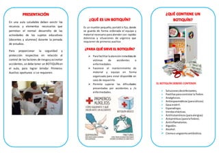 En una aula saludable deben existir los
recursos y elementos necesarios que
permitan el normal desarrollo de las
actividades de los sujetos educativos
(docentes y alumnos) durante la jornada
de estudios.
Para proporcionar la seguridad y
protección respectiva en relación al
control de los factores de riesgoy asíevitar
accidentes, se debe tener un BOTIQUÍN en
el aula, para lograr brindar Primeros
Auxilios oportunos si se requieren.
Es un mueble pequeño, portátil o fijo,donde
se guarda de forma ordenada el equipo y
material necesario para atender con rapidez
dolencias y situaciones de urgencia que
requieren de primeros auxilios
 Parafacilitarlaatencióninmediatade
víctimas de accidentes o
enfermedades.
 Favorece el mantenimiento de
material y equipo en forma
organizada para estar disponible en
caso de requerirlo.
 Permite superar las dificultades
presentadas por accidentes y /o
enfermedades.
EL BOTIQUÍN DEBERÁ CONTENER:
 Solucionesdesinfectantes.
 Pastillasparacontrolarla fiebre.
 Analgésicos.
 Antiespasmódicos(paracólicos)
 Gasa estéril.
 Esparadrapo.
 Vendaselásticas.
 Antihistamínicos(paraalergias)
 Antipiréticos(paralafiebre).
 Antiinflamatorios.
 Algodón.
 Alcohol.
 Cremao ungüentoantibiótico.
 