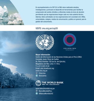 En acompañamiento a la COP 20, la ONU viene realizando estudios, 
investigaciones y promueve el desarrollo de herramientas para facilitar la 
comprensión del cambio climático a diferentes niveles de toma de decisión 
permitiendo que las negociaciones tengan cada vez más sustento técnico. 
Además, lidera actividades con las organizaciones de la sociedad civil, ONGs, 
universidades, colegios, medios de comunicación y público en general, para la 
gestión del conocimiento. 
VISITE: onu.org.pe/cop20 
Mayor información: 
Centro de Información de las Naciones Unidas para el Perú (CINU) 
Complejo Javier Pérez de Cuéllar 
Av. Pérez Araníbar 750 (ex Av. del Ejército), 
Magdalena del Mar, Lima 17, Perú. 
T: (+511) 625 9140 
Email: unic.lima@unic.org 
www.onu.org.pe 
CinuLima 
@cinulima 
www.bancomundial.org.pe 
BancoMundialPeru 
@BancoMundialLAC 
