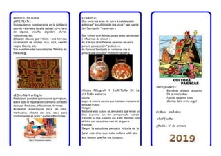 cERásrca:
Sus cera+ios eran de for+a a calabazada
esfericas * escultórica de dos picos * sea puente
(en 3ecrópolis * cavernas ).
Sus +otivos eran felinos, peces, aves, serpientes
( influencia de chavin ).
4n el tie+po de la Paracas cavernas se uso la
pintura poscocción * policro+a:
4n Paracas 3ecrópolis en ca+bio se usa la
pintura pre-cocción * +onocro+a cre+a.
rDrosa RELrgroN Y EscRrTURa DE La
cULTURa eaRacas
Idioma:
según la historia se cree que hablaban mediante el
lenguaje Pukina.
Religión:
Mediante esta cultura se demuestra que tenían un
Dios Supremo: Un Ser antropomorfo volador-
Yacovlef su dios supremo era &otto. Rendían culto
al felino con sacerdotes mas No la guerra.
Escritura:
Según la estudiosa peruana victoria de la
)ara* nos dice que esta cultura utili+aba
sus tejidos que fue los tokapus.
aseEcTo cULTURaL
aRTE TExTrL
Sobresalieron notable+ente en la te5tilería
usando +ateriales de alta calidad co+o: lana
de alpaca, vicuña, algodón, plu+as
+ulticolores, etc.
2tilizaron dibu;os geo+>tricos * una her+osa
co+binación de colores: ro;o, azul, a+arillo
negro, blanco, etc.
Son +undial+ente conocidos los ?Mantos de
Paracas @.
sEDrcrNa Y crRUgía:
Realizaron grandes operaciones quir<rgicas,
sobre todo la trepanación craneana con el fin
de curar fracturas, infecciones, tu+ores.
4+plearon anest>sicos (ho;a de coca,
+arihuana, chicha de ;ora, etc.) para
contrarrestar el dolor * evitar infecciones.
rNTEgRaNTEs:
• Barrabtes salvador Leouardo
• De la crmz cohau
• Fajardo vasqmez Leviu
• Jmamau de la crmz augel
cURso: JrsToRra
eRoFEsoRa:
gRaDo : 5° de primaria
 