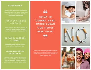 higiene no sólo se refiere al aseo y limpieza del
cuerpo, sino también al ámbito doméstico y
mantener nuestro entorno limpio y ordenado.
EV I TAR EL ALCO HO L
Y TABACO
Estas sustancias si se consumen sin control
inciden de forma negativa en la salud.
TEN ER BI EN ESTAR
EM O CI O N AL
Cuidar de tu salud mental es tan importante
como cuidar tu salud física. En todas las etapas
de tu vida, el bienestar emocional, psíquico y
social influye en cómo piensas, sientes y actúas.
Enseñar a los niños hábitos saludables, y que ellos
los adopten como aspectos básicos de su vida, es la
medida preventiva más eficaz para mantener una
buena calidad de vida.
CUI DA TU
CUERPO . ES EL
ÚN I CO LUGAR
Q UE TI EN ES
PARA V I V I R.
DO RM IR BI EN
Dormir al menos siete horas por noche aumenta
los beneficios de tener un estilo de vida saludable
y puede disminuir el riesgo de desarrollar
enfermedades cardiovasculares.
TE N E R U N A H IG IE N E
A DE C U A DA
lOMoARcPSD|13372617
 