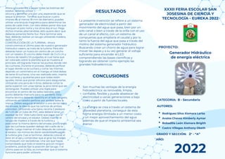 This template was created by Slidesgo
• Rodríguez Silva Xiomara Lariss
• Avalos Chavez Kimberly Aymar
• Bobadilla León Xiomara Brigith
• Castro Villegas Anthony Obeth
XXXII FERIA ESCOLAR SAN
JOSESINA DE CIENCIA Y
TECNOLOGÍA - EUREKA 2022
PROYECTO:
AUTORES:
CATEGORIA: B - Secundaria
GRADO Y SECCIÓN: 2° - “A”
AÑO:
2022
Generador Hidráulico
de energía eléctrica
Ahora procedemos a pegar todas las bobinas del
estator, deberás utilizar
silicona y ponerlas una por una, esperando que se
seque la anterior. Tendrás que buscar cuatro
imanes de al menos 18 mm de diámetro, puedes
utilizar una brújula magnética para determinar los
polos de cada imán, con esto debes poner dos que
marquen el polo norte y los otros dos el sur. Pega
dichos imanes alternándose, esto quiere decir que
deberás ponerlos Norte-Sur. Para terminar esta
fase, deberás realizar un tarugo utilizando madera,
de20 cm x 1/4”
CONSTRUCCIÓN DE LA TURBINA.- Ahora
construiremos el último paso de nuestro generador
hidráulico casero, se trata de la turbina. Para ello
deberás hacer un hueco en centro de un corcho
con un taladro. El corcho debe medir de 3 a 5 cm y
la broca de taladro 1/4 pulgadas, el cual tiene que
ser colocado sobre la plantilla que se muestra al
principio, allí lograrás marcar los puntos donde irán
las cucharas. Durante el proceso, deberás perforar
el lugar donde va la cuchara y cortar las mismas
dejando un centímetro en el mango, el total debes
de tener 8 cucharas. Una vez realizado esto, inserta
las cucharas y ajustarlas para que todas estén
iguales, tienes que poner silicona para asegurarlas.
Utilizando una jarra de 4 litros, deberás cortar la
parte superior con unas tijeras, la jarra tiene que ser
rectangular. Puedes utilizar una regla para
encontrar el centro de los lados laterales, este
punto deberás marcarlo para no perderlo. Esta
misma técnica deberás repetirla en el lado opuesto,
utilizando en taladro perforar por ambos lados la
marca. Debes asegurar el estator a uno de los lados
del envase, la idea es que los centros de ambos
coincidan. Utilizando una tijera, recorta 2 pedazos
de 1 cm de un tubo de PVC, este deberá tener un
espesor de 1/4”. Este tubo tiene que pasar por el
centro del envase y el estator. Debes insertar el
tarugo de madera a través de la turbina y
posicionar la misma dentro del envase, procurando
que las cucharas queden debajo del cuello de la
botella. Luego insertar el tubo después de colocar
el estator, los mimos les darán estabilidad cuando
la turbina gire. Casi al terminar, deberás colocar el
rotor en el eje y comprobar que al girar los imanes
no choquen con las bobinas. Una vez que hayas
comprobado que todo el sistema gira sin ningún
problema, podrás fijar la posición del tarugo. Y el
último paso en la lista, es comprobar que el sistema
funcione para poder utilizarlo.
RESULTADOS
CONCLUSIONES
• Son muchas las ventajas de la energía
hidroeléctrica: es renovable, limpia,
confiable, flexible y puede abastecer de
electricidad a varias generaciones a bajo
costo a partir de fuentes locales.
• La energía se crea a través un sistema de
gravedad planetaria, conseguir de esta
forma energía ilimitada a un menor costo
y un mejor aprovechamiento del agua
además de que el impacto ambiental sea
menor.
La presente invención se refiere a un sistema
generador de electricidad a partir del
movimiento del agua que pasa, bien por un
solo canal o bien a través de la orilla con el uso
de un canal al efecto, con un sistema de
compuertas que ampliaría el caudal y por lo
tanto la fuerza del agua que pasa a través del
molino del sistema generador hidráulico.
Buscando crear un chorro de agua para lograr
mover las aspas y a su vez generar el voltaje
suficiente para encender el LED
comprendiendo las bases científicas y
logrando así obtener como ejemplo las
grandes hidroeléctricas.
 
