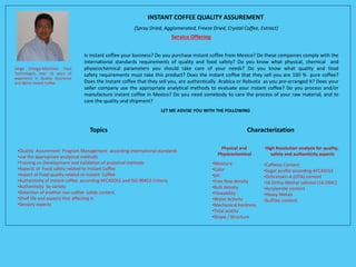 INSTANT COFFEE QUALITY ASSUREMENT
(Spray Dried, Agglomerated, Freeze Dried, Crystal Coffee, Extract)
Service Offering
•Quality Assurement Program Management according international standards
•use the appropriate analytical methods
•Training on Development and Validation of analytical methods
•Aspects of Food safety related to Instant Coffee
•Aspect of Food quality related to Instant Coffee
•Authenticity of instant coffee according AFCASOLE and ISO 90452 Criteria
•Authenticity by variety
•Detection of another non-coffee solids content.
•Shelf life and aspects that affecting it.
•Sensory aspects
Characterization
•Moisture
•Color
•pH
•Free flow density
•Bulk density
•Flowability
•Water Activity
•Mechanical hardness
•Total acidity
•Shape / Structure
•Caffeine Content
•Sugar profile according AFCASOLE
•Ochratoxin-A (OTA) content
•16 Ortho-Methyl cafestol (16-OMC)
•Acrylamide content
•Heavy Metals
•Sulfites content
Physical and
Physicochemical
High Resolution analysis for quality,
safety and authenticity aspects
Is instant coffee your business? Do you purchase instant coffee from Mexico? Do these companies comply with the
international standards requirements of quality and food safety? Do you know what physical, chemical and
physicochemical parameters you should take care of your needs? Do you know what quality and food
safety requirements must take this product? Does the instant coffee that they sell you are 100 % pure coffee?
Does the Instant coffee that they sell you, are authentically Arabica or Robusta as you pre-arranged it? Does your
seller company use the appropriate analytical methods to evaluate your instant coffee? Do you process and/or
manufacture instant coffee in Mexico? Do you need somebody to care the process of your raw material, and to
care the quality and shipment?
Jorge Ortega-Martinez. Food
Technologist, over 10 years of
experience in Quality Assurance
and I&D in Instant Coffee.
Topics
LET ME ADVISE YOU WITH THE FOLLOWING
 