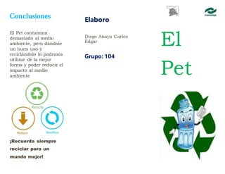 Conclusiones
El Pet contamina
demasiado al medio
ambiente, pero dándole
un buen uso y
reciclándolo lo podemos
utilizar de la mejor
forma y poder reducir el
impacto al medio
ambiente
¡Recuerda siempre
reciclar para un
mundo mejor!
Elaboro
Diego Anaya Carlos
Edgar
Grupo: 104
El
Pet
 