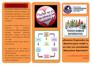 CONDICIONES PARA LA 
INCLUSIÓN EN EL AULA 
- La inclusión depende de la actitud de 
los profesores hacia los alumnos con 
necesidades especiales, de su punto 
de vista sobre las deficiencias en las 
aulas y de su predisposición para 
atenderlas. 
- El profesor necesita contar con un 
repertorio de destrezas, 
conocimientos, enfoques pedagógicos, 
métodos, materiales didácticos 
adecuados y tiempo se tiene que 
atender a la diversidad con eficiencia 
en el aula. 
El profesor necesita apoyo dentro y 
fuera del aula. 
- La cooperación de los padres y 
compañeros es una condición para la 
inclusión efectiva. 
- Los gobiernos deben manifestar su 
punto de vista claro sobre la inclusión 
y ofrecer condiciones. 
¿Estamos Preparados los 
Maestros para recibir a 
un niño con necesidades 
Educativas Especiales? 
Lic. EDITH DEL ROCIO OCHOA 
QUIJADA 
CONDICIONES PARA LA 
INCLUSIÓN EN EL AULA 
 