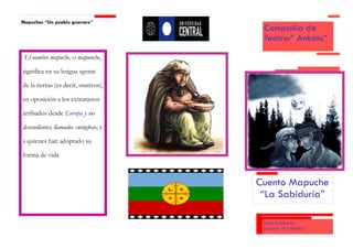 Mapuches “Un pueblo guerrero”
                                       Compañía de
                                       Teatro:” Ankatu”

 El nombre mapuche, o mapunche,

significa en su lengua «gente

de la tierra» (es decir, «nativo»),

en oposición a los extranjeros

arribados desde Europa y sus

descendientes, llamados «wingka», y

a quienes han adoptado su

forma de vida



                                      Cuento Mapuche
                                       “La Sabiduría”

                                       Teatro Infantil
                                       Escuela “E l Mañio”
 