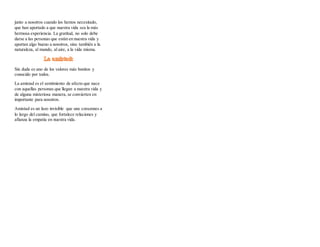 junto a nosotros cuando los hemos necesitado,
que han aportado a que nuestra vida sea la más
hermosa experiencia. La gratitud, no solo debe
darse a las personas que están en nuestra vida y
aportan algo bueno a nosotros, sino también a la
naturaleza, al mundo, al aire, a la vida misma.
Sin duda es uno de los valores más bonitos y
conocido por todos.
La amistad es el sentimiento de afecto que nace
con aquellas personas que llegan a nuestra vida y
de alguna misteriosa manera, se convierten en
importante para nosotros.
Amistad es un lazo invisible que une corazones a
lo largo del camino, que fortalece relaciones y
afianza la empatía en nuestra vida.
 