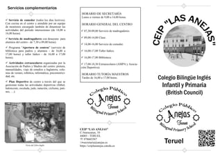 Servicios complementarios
 Servicio de comedor (todos los días lectivos).
Con cocina en el centro y atendido por un equipo
de monitores encargado también de dinamizar las
actividades del período intersesiones (de 14,00 a
16,00 horas).
 Servicio de madrugadores con desayuno para
alumnos del centro - de 7,30 a 09,00 horas).
 Programa “Apertura de centros” (servicio de
biblioteca para padres y alumnos - de 16,00 a
17,00 horas) y taller lúdico - de 16,00 a 17,00
horas).
 Actividades extraescolares organizadas por la
Asociación de Padres y Madres del centro: pintura,
manualidades, viaje de estudios a Inglaterra, colo-
nias de verano, robótica, informática, psicomotrici-
dad, etc.
 Plan Deportivo de centro a través del que se
gestionan todas las actividades deportivas (fútbol,
baloncesto, escalada, judo, natación, ciclismo, pati-
nes, …).
Feria del Libro Inglés
CEIP “LAS ANEJAS”
C/Atarazanas, 10
44003 - TERUEL
℡ 978603587
secretaria@anejas.es
https://ceiplasanejas.catedu.es
HORARIO DE SECRETARÍA
Lunes a viernes de 9,00 a 14,00 horas.
HORARIO GENERAL DEL CENTRO
 07,30-09,00 Servicio de madrugadores.
 09,00-14,00 Clase.
 14,00-16,00 Servicio de comedor.
 16,00-17,00 Taller lúdico.
 16,00-17,00 Biblioteca.
 17,00-18,30 Extraescolares (AMPA y Asocia-
ción Deportiva).
HORARIO TUTORÍA MAESTROS
Tardes de 16,00 a 17,00 horas. Colegio Bilingüe Inglés
Infantil y Primaria
(British Council)
Teruel
 