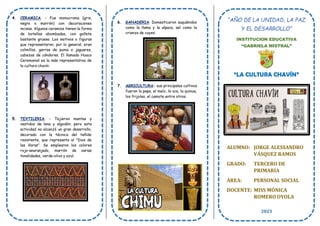 4. CERAMICA. - Fue monocroma (gris,
negro o marrón) con decoraciones
incisas. Algunos ceramios tienen la forma
de botellas abombadas, con gollete
bastante grueso. Los motivos o figuras
que representaron, por lo general, eran
colmillos, garras de puma o jaguares,
cabezas de cóndores. El llamado Huaco
Ceremonial es la más representativa de
la cultura chavín
5. TEXTILERIA. - Tejieron mantas y
vestidos de lana y algodón; pero esta
actividad no alcanzó un gran desarrollo,
decorado con la técnica del teñido
resistente, que representa al "Dios de
las Varas". Se emplearon los colores
rojo-anaranjado, marrón de varias
tonalidades, verde-oliva y azul.
6. GANADERIA: Domesticaron auquénidos
como la llama y la alpaca, así como la
crianza de cuyes.
7. AGRICULTURA: sus principales cultivos
fueron la papa, el maíz, la oca, la quinua,
los frijoles, el camote entre otros.
“AÑO DE LA UNIDAD, LA PAZ
Y EL DESARROLLO”
INSTITUCION EDUCATIVA
“GABRIELA MISTRAL”
“LA CULTURA CHAVÍN”
ALUMNO: JORGE ALESSANDRO
VÁSQUEZ RAMOS
GRADO: TERCERO DE
PRIMARIA
ÁREA: PERSONAL SOCIAL
DOCENTE: MISS MÓNICA
ROMERO OYOLA
2023
 