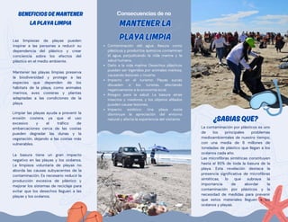 BENEFICIOSDEMANTENER
LAPLAYALIMPIA
BENEFICIOSDEMANTENER
LAPLAYALIMPIA
Limpiar las playas ayuda a prevenir la
erosión costera, ya que el uso
excesivo y el tráfico de
embarcaciones cerca de las costas
pueden degradar las dunas y la
vegetación, dejando a las costas más
vulnerables.
Las limpiezas de playas pueden
inspirar a las personas a reducir su
dependencia del plástico y crear
conciencia sobre los efectos del
plástico en el medio ambiente.
Mantener las playas limpias preserva
la biodiversidad y protege a las
especies que dependen de los
hábitats de la playa, como animales
marinos, aves costeras y plantas
adaptadas a las condiciones de la
playa.
La basura tiene un gran impacto
negativo en las playas y los océanos.
La limpieza voluntaria de playas no
aborda las causas subyacentes de la
contaminación. Es necesario reducir la
producción excesiva de plástico y
mejorar los sistemas de reciclaje para
evitar que los desechos lleguen a las
playas y los océanos.
Contaminación del agua: Basura como
plásticos y productos químicos contaminan
el agua, perjudicando la vida marina y la
salud humana.
Daño a la vida marina: Desechos plásticos
pueden ser ingeridos por animales marinos,
causando lesiones y muerte.
Impacto en el turismo: Playas sucias
disuaden a los turistas, afectando
negativamente a la economía local.
Riesgos para la salud: La basura atrae
insectos y roedores, y los objetos afilados
pueden causar lesiones.
Impacto estético: Una playa sucia
disminuye la apreciación del entorno
natural y afecta la experiencia del visitante.
Consecuencias de no
MANTENERLA
PLAYALIMPIA
MANTENERLA
PLAYALIMPIA
La contaminación por plásticos es uno
de los principales problemas
medioambientales de nuestro tiempo,
con una media de 8 millones de
toneladas de plástico que llegan a los
océanos cada año.
Las microfibras sintéticas constituyen
hasta el 85% de toda la basura de la
playa. Esta revelación destaca la
presencia significativa de microfibras
sintéticas, lo que subraya la
importancia de abordar la
contaminación por plásticos y la
necesidad de medidas para prevenir
que estos materiales lleguen a los
océanos y playas.
¿SABIASQUE?
¿SABIASQUE?
 