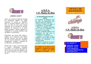 ¿Quiénes somos? 
Somos una escuela de baloncesto formada 
por entrenadores titulados con amplia 
experiencia en escuelas de minibasket, 
tanto en el terreno deportivo, como en el 
trato con niños de corta edad. Nuestra 
vinculación con el C.B.Clavijo, el club más 
importante de baloncesto de La Rioja, 
permite garantizar a nuestros jugadores, la 
continuidad en la práctica deportiva hasta 
que lleguen a la universidad. 
Pretendemos que vuestros hijos jueguen y 
disfruten con el baloncesto, pero además 
queremos favorecer una serie de valores 
que nos parecen importantes: solidaridad, 
compañerismo, tolerancia, aceptación de 
las diferencias y las limitaciones… 
Nuestra idea es atraer a los chavales hacia 
el deporte, ofreciéndoles actividades 
relacionadas con la práctica del baloncesto 
que no sean para ellos una obligación, sino 
una manera divertida de ocupar su tiempo 
de ocio. 
A.M.P.A. 
C.P. Madre de Dios 
ESCUELA DE 
BALONCESTO 
TEMPORADA 2014-2015 
A.M.P.A 
C.P. Madre de Dios 
A.D. BASKET 77 
626633305 - Rubén 
620565332 - David 
Correo electrónico: 
a.d.basket77@hotmail.com 
www.basket77.es 
EL BALONCESTO EN LOS 
NIÑOS 
Los beneficios del baloncesto para 
los niños son innumerables, pero 
podemos destacar los siguientes: 
- Potencia el trabajo en equipo, el 
compañerismo y la generosidad 
- Mejora las relaciones personales 
con el resto de compañeros y la 
convivencia con los demás 
- Ayuda a desarrollar algunas de las 
capacidades del niño como la 
concentración y la confianza. 
- Aumenta la resistencia física y 
contribuye a que los niños no sufran 
problemas de sedentarismo o de 
obesidad infantil 
- Fomenta el desarrollo del aparato 
locomotor y fortalece los músculos 
La entrega de la hoja de pre-inscripción 
es orientativa para poder 
estimar el número de alumnos 
interesados en la actividad 
