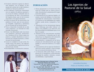 • El talante misionero expresa su dimen-
  sión profética, con el diálogo, la pro-       Formación                                            Los Agentes de
  puesta del camino de la vida cristiana y
  también la “denuncia profética”.              1. Buena preparación en el sector de la Pas-       Pastoral de la Salud
• Lleva adelante el proyecto comunitario           toral de la Salud: qué es, cómo se lleva a
  con un espíritu de pobreza personal y            cabo, Documentos y propuestas del magis-                   (APSa)
  en el uso de medios, confiando más en            terio de la Iglesia.
  la Providencia de Dios y las presencia        2. Conocimiento de los aspectos ligados a la
  del Espíritu Santo, que en los recursos          ayuda a través del diálogo y la entrevista:
  materiales y los apoyos humanos.                 capacidad de comunicación. Conocimien-
• Cultiva la pureza de las intenciones, las        to y práctica en las habilidades de acogida,
  palabras y el trato, para ser una presen-        respeto, ayuda atenta, compasión y luci-
  cia amigable, respetuosa y promotora             dez.
  de los recursos de los interlocutores.        3. Asimilación de las herramientas básicas
• Tiene y desarrolla el sentido de su vida         para el liderazgo, para saber “educar” a la
  como respuesta a un llamado de Dios              salud, a los cuidados y a la vida de fe. Ha-
  (sentido vocacional).                            ber desarrollado las habilidades para el tra-
• Frente a las dificultades sabe reaccionar        bajo en equipo.
  con prudencia, paciencia, perseveran-         4. Posesión de los conocimientos sociológi-
  cia y fortaleza a la vez. Trata a todos con      cos, económicos y culturales que le per-
  justicia y caridad. Manifiesta en sus re-        mitan hacer un diagnóstico de la situación
  laciones las virtudes humanas y cristia-         social, de la pobreza y la injusticia.
  nas que ha interiorizado.                     5. Conocimiento y aceptación de las herra-
• Conoce la realidad en la que actúa, ha-          mientas de retro-alimentación que hagan
  ciendo suyos “los gozos y las esperan-           posible la corrección fraterna y la “super-
  zas”, los problemas y aspiraciones de las        visión”.
  personas que atiende.                         6. Conocimientos de los aspectos fundamen-
• Está disponible a la formación continua.         tales de la moral cristiana y cómo acompa-
                                                   ñar en la toma de decisiones éticas.
                                                7. La formación debe poder llegar a la inte-
                                                   gración de la inteligencia (conocimientos,
                                                   capacidad de análisis y síntesis), corazón
                                                   (sensibilidad) y espiritualidad.


                                                  Comisión Episcopal para la Pastoral Social
                                                         Dimensión Pastoral de la Salud
                                                Tintoreto No. 106, Col. Ciudad de los Deportes,
                                                                                                             Comisión Episcopal
                                                             C.P. 03710. México DF.                       para la Pastoral Social
                                                Tel. (55) 5563-1604, 5563-6543. Fax 5563-3968.
                                                        Direccionceps@caritasmexico.org
                                                          www.ceps-caritasmexico.org                Dimensión Pastoral de la Salud
 