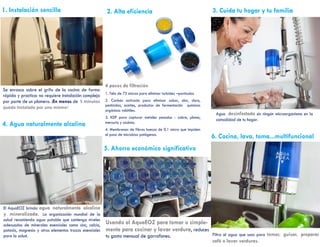 1. Instalación sencilla
Se enrosca sobre el grifo de la cocina de forma
rápida y practica: no requiere instalación compleja
por parte de un plomero. ¡En menos de 5 minutos
queda instalado por uno mismo!
2. Alta eficiencia
4. Agua naturalmente alcalina
4 pasos de filtración
1. Tela de 75 micras para eliminar turbidez –partículas.
2. Carbón activado para eliminar sabor, olor, cloro,
pesticidas, aceites, productos de fermentación químicos
orgánicos volátiles.
3. KDF para capturar metales pesados - cobre, plomo,
mercurio y cadmio.
4. Membranas de fibras huecas de 0.1 micra que impiden
el paso de microbios patógenos.
El AquaEOZ brinda agua naturalmente alcalina
y mineralizada. La organización mundial de la
salud recomienda agua potable que contenga niveles
adecuados de minerales esenciales como cinc, calcio,
potasio, magnesio y otros elementos trazas esenciales
para la salud.
5. Ahorro económico significativo
Usando el AquaEOZ para tomar o simple-
mente para cocinar y lavar verdura, reduces
tu gasto mensual de garrafones.
3. Cuida tu hogar y tu familia
Agua desinfectada sin ningún microorganismo en la
comodidad de tu hogar.
6. Cocina, lava, toma...multifuncional
Filtra el agua que usas para tomar, guisar, preparar
café o lavar verduras.
 