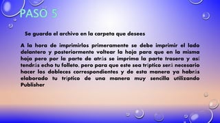 Se guarda el archivo en la carpeta que desees
A la hora de imprimirlos primeramente se debe imprimir el lado
delantero y posteriormente voltear la hoja para que en la misma
hoja pero por la parte de atrás se imprima la parte trasera y así
tendrás echo tu folleto, pero para que este sea tríptico será necesario
hacer los dobleces correspondientes y de esta manera ya habrás
elaborado tu tríptico de una manera muy sencilla utilizando
Publisher
 