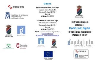 Contacto:
Ayuntamiento de Cenes de la Vega
Avenida Sierra Nevada,49
Cenes de la Vega (18190)
Granada
Teléfono: 958486001
Guadalinfo de Cenes de la Vega
Plaza de Carlos Cano S/N
Cenes de la Vega (18190)
Granada
Teléfono: 958486725
Email: guadalinfo.cenesdelavega@guadalinfo.es
www.cenesdelavega.es
centroguadalinfocenesdelavega.blogspot.com
Instrucciones para
obtener el
Certificado Digital
de la Fábrica Nacional de
Moneda y Timbre
 