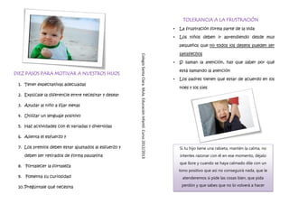 TOLERANCIA A LA FRUSTRACIÓN
                                                                                                                        •   La frustración forma parte de la vida

                                                                                                                        •   Los niños deben ir aprendiendo desde muy

                                                                                                                            pequeños que no todos los deseos pueden ser

                                                                                                                            satisfechos




                                                       Colegio Santa Clara. Mula. Educación Infantil. Curso 2012/2013
                                                                                                                        •   Si llaman la atención, hay que saber por qué
                                                                                                                                                   h

                                                                                                                            está llamando la atención
DIEZ PASOS PARA MOTIVAR A NUESTROS HIJOS
                                                                                                                        •   Los padres tienen que estar de acuerdo en los
 1. Tener expectativas adecuadas
                                                                                                                            noes y los síes
 2. Explícale la diferencie entre necesitar y desear

 3. Ayudar al niño a fijar metas

 4. Utilizar un lenguaje positivo

 5. Haz actividades con él variadas y divertidas

 6. Alienta el esfuerzo y

 7. Los premios deben estar ajustados al esfuerzo y                                                                         Si tu hijo tiene una rabieta, mantén la calma, no
    deben ser retirados de forma paulatina                                                                                  intentes razonar con él en ese momento, déjalo
                                                                                                                            que llore y cuando se haya calmado dile con un
 8. Fortalecer la fortaleza
                                                                                                                            tono positivo que así no conseguirá nada, que le
 9. Fomenta su curiosidad                                                                                                    atenderemos si pide las cosas bien, que pida

 10. Pregúntale qué necesita                                                                                                 perdón y que sabes que no lo volverá a hacer
 