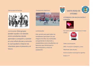 -Hace grupos de alumnos.<br />JUSTIFICACIÓN: Estos grupos pueden ayudar a la relación entre estudiantes donde aprendan a compartir y convivir en una cultura de paz y armonía lo cual ayudará a mejorar las relaciones para el presente y el futuro.<br />2724150-376555-Campeonatos deportivos.<br />JUSTIFICACIÒN:<br />Esto servirá para que todos los estudiantes participen sin que ninguno de ellos sea rechazado; compartiendo la diversión y aceptándose entre estudiantes; así haremos que disminuyan la discriminación y crezca la aceptación.<br />1788795-391795SANTA ROSA DE  VITERBO<br />349250519430VITERBINOS CON MUCHA RAZÒN Y CORAZÒN.<br />690880231140Con razón y corazón lograremos un mejor colegio.<br />TEMA: Discriminación.<br />AREA: Formación ciudadana y cívica.<br />PROFESOR: Aldo Briseño.<br />Alumna:Caroline maciel garcia sigueñas.<br />Grado:2 “F”<br />PRESENTACIÒN<br />Para poder hacer que la sociedad en el futuro no sea tan discriminatoria, debemos reducir la discriminación entre alumnos y fomentar la unión y aceptación entre ellos.<br />Debemos enseñar a los alumnos a no discriminar, porque la sociedad de hoy en día es muy discriminatoria y para poder corregir esto en el futuro se les debe inculcar a los estudiantes a aceptar a las personas. <br />Para poder lograr lo que nos proponemos (OBJETIVOS).<br />Debemos hacer acciones por lo cual propongo dar charlas hacer grupos y campeonatos deportivos lo que ayudara a vivir en armonía.<br /> OBJETIVOS:<br />-Disminuir la discriminación.<br />-Combatir la discriminación en los estudiantes.<br />PROPUESTAS PARA ERRADICAR LA DISCRIMINACIÓN:<br />-Dar charlas a los jóvenes estudiantes.<br /> <br />Justificación: Estas charlas servirán para disminuir la discriminación mediante dinámicas con jóvenes de diferentes razas lo cual ayudara para el futuro de la sociedad porque ahora se necesita una sociedad unida.<br />