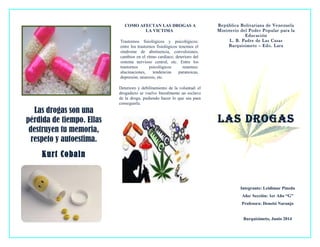 Las drogas son una
pérdida de tiempo. Ellas
destruyen tu memoria,
respeto y autoestima.
Kurt Cobain
COMO AFECTAN LAS DROGAS A
LA VICTIMA
Trastornos fisiológicos y psicológicos:
entre los trastornos fisiológicos tenemos el
síndrome de abstinencia, convulsiones,
cambios en el ritmo cardiaco, deterioro del
sistema nervioso central, etc. Entre los
trastornos psicológicos tenemos:
alucinaciones, tendencias paranoicas,
depresión, neurosis, etc.
Deterioro y debilitamiento de la voluntad: el
drogadicto se vuelve literalmente un esclavo
de la droga, pudiendo hacer lo que sea para
conseguirla.
República Bolivariana de Venezuela
Ministerio del Poder Popular para la
Educación
L. B. Padre de Las Casas
Barquisimeto – Edo. Lara
LAS DROGAS
Integrante: Leidimar Pineda
Año/ Sección: 1er Año “G”
Profesora: Deneisi Naranjo
Barquisimeto, Junio 2014
 