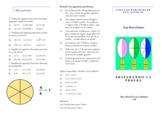 Resuelve los siguientes problemas:
        Mas ejercicios.                              A)      En un almacén hay 100 agendas para ven-        COLEGIO PARTÍCULAR
                                                             der. Si se venden 78 agendas, ¿qué frac-           SAN NICOLÁS
                                                             ción del total se vendió?.
2. Clasifica las siguientes fracciones en propias,   B)      En el mismo almacén tenían 38 lápices
impropias o igual a la unidad.                               rojos y 45 lápices azules. Se vendieron
A)     45/7=     C) 89/100=        E) 23/78                  22 lápices rojos y 20 lápices azules. ¿qué
B)     34/23= D) 90/90 =           F) 50/5
                                                             fracción de lápices no se vendió?.                  Las fracciones
                                                     C)      Tenía ahorrado 25.000 pesos. Gasté 1/4
3. Transforma las siguientes fracciones a núme-              para comprar un regalo y luego gaste 4/6
ro mixto o viceversa.                                        de los que me quedaban en un par de za-
A)     34/13=      C) 75/5=        E) 7 1/4=                 patillas. ¿ Cuánto dinero me queda?.
                                                     D)      En un frasco cabe 3/8 litros. ¿Cuántos
B)     35 1/5= D) 9/4=             F) 67/12=                 frascos se llenan con 4 litros y medio?
4. Amplifica las siguientes fracciones por el nú-    E)      Aldo come los 2/7 de una torta e Ignacio
mero que desees.                                             los tres quintos del resto. ¿Qué fracción
A)     4/5=      C) 17/20=         E) 10/20=                 de la torta ha comido Ignacio?.
                                                     F)      Paula ha gastado las tres cuartas partes del
B)     45/50= D) 25/32=            F) 22/44=
                                                             dinero y le quedan $9.000. ¿ Cuánto di-
5. Simplifica las siguientes fracciones hasta que            nero tenía?.
sea irreductible.
A)     3/4       C) 12/28          E) 50/60
                                                     Aplica lo aprendido: Resuelve en tú cuaderno.
B)     6/8       D) 12/21          F) 35/50
                                                     A)      5/7 - 6/7=
                                                     B)      3/5 + 4/5 + 2/5=
                                                                                                            P R E PA RA ND O L A
                                                                                                                   PRUEBA
                                                     C)      6/8 + 5/16=
                                                     D)      3/6 X 6//=
                                                     E)      10/8 : 7/4=
                                                     F)      1/2 X 3/4 + 2/8=
                                                                                                              Miss Marisol Cruces Rubilar.
                                                                                                                          5ºB
                                                     Bibliografía:
                                                     Libro Santillana Bicentenario 5º Básico.
                                                     Libro SM. Matemática 5º Básico.
 