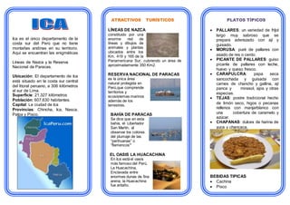 Ica es el único departamento de la
costa sur del Perú que no tiene
montañas andinas en su territorio.
Aquí se encuentran las enigmáticas
Líneas de Nazca y la Reserva
Nacional de Paracas.
Ubicación: El departamento de Ica
está situado en la costa sur central
del litoral peruano, a 306 kilómetros
al sur de Lima.
Superficie: 21,327 kilómetros
Población: 607,630 habitantes.
Capital: La ciudad de Ica
Provincias: Chincha, Ica, Nasca,
Palpa y Pisco.
ATRACTIVOS TURÍSTICOS
LÍNEAS DE NAZCA
constituido por una
enorme red de
líneas y dibujos de
animales y plantas
ubicados entre los
Km. 419 y 165 de la
Panamericana Sur, cubriendo un área de
aproximadamente 350 Km2.
RESERVA NACIONAL DE PARACAS
es la única área
natural protegida en
Perú,que comprende
territorios y
ecosistemas marinos
además de los
terrestres.
BAHÍA DE PARACAS
Se dice que en esta
bahía, el Libertador
San Martín, al
observar los colores
del plumaje de las
“parihuanas” o
“flamencos”
EL OASIS LA HUACACHINA
En Ica está el oasis
más famoso del Perú,
La Huacachina,
Enclavada entre
enormes dunas de fina
arena, la Huacachina
fue antaño.
PLATOS TÍPICOS
 PALLARES: un variedad de fríjol
largo muy sabroso que se
prepara aderezado con ají y
guisado.
 MORUSA: puré de pallares con
asado de res o cerdo.
 PICANTE DE PALLARES: guiso
picante de pallares con leche,
huevo y queso fresco.
 CARAPULCRA: papa seca
sancochada y guisada con
carnes de chancho y gallina, ají
panca y mirasol, ajos y otras
especias.
 TEJAS: postre tradicional hecho
de limón seco, higos o pecanas
rellenos con manjarblanco con
una cobertura de caramelo y
azúcar.
 CHAPANAS: dulces de harina de
yuca y chancaca.
BEBIDAS TIPICAS
 Cachina
 Pisco
 