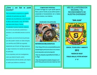 ¿Cómo y con Qué se puede
encontrar?
Para encontrarla se requirió de un gigante
acelerador de partículas que mide 27

COMENTARIO PERSONAL
El bosón de Higgs es un gran aporte apara la
física y para el mundo ya que podría ayudar a
comprender el funcionamiento de la materia
junto al universo y sus misterios.

kilómetros de circunferencia y unos tres pisos
de altura; está ubicado a unos 100 metros

Acelerador de partículas

“AÑO DE LA INTEGRACION
NACIONAL Y EL
RECONOCIMIENTO DE
NUESTRA DIVERSIDAD”
“SAN JUAN”

bajo tierra entre Suiza y Francia.
El acelerador funciona haciendo colisionar
dos chorros de partículas subatómicas –
protones- a una velocidad cercana a la de la
luz.
Eso genera una enorme lluvia de partículas
que sólo pueden crearse con altas energías.
Los científicos del CERN han esperado
largamente que el bosón de Higgs aparezca

REFERENCIAS BIBLIOGRAFICAS
>http://blogs.20minutos.es/yaestaellistoquetod

en algún momento en la maraña de esa lluvia

CIENCIA, TECNOLOGÍA Y AMBIENTE

olosabe/tag/la-particula-de-dios-si-el-universo-

de partículas.

es-la-respuesta-cual-es-la-pregunta/

2012

Si se comportara como los investigadores

>http://es.wikipedia.org/wiki/Bos%C3%B3n_d
e_Higgs

creen que debería hacerlo, podría
descomponerse entre las demás, pero dejaría
un rastro que probaría su existencia.

>http://ebooksgratisnovedades.blogspot.com/
2010/10/la-particula-divina-leon-lederman.html

“BOSÓN DE HIGGS”
YSIQUE ARAUJO, PETER ANTHONY
3° “E”

 