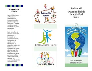 6 de abril
Día mundial de
la actividad
física
Por una mejor
calidad de vida
ACTIVIDAD
FÍSICA
La actividad física
es “cualquier
movimiento o
conjunto de ellos,
producido por los
músculos y huesos,
que tiene como
resultado un gasto
energético.
Ésta se realiza de
manera voluntaria,
sistemática y
frecuente en
diferentes lugares,
incluso con la
ayuda de un
entrenador o
educador físico, por
tanto, cuando
hablamos de correr,
ejercitarse al aire
libre, caminar en
compañía de otras
personas, bailar,
andar en bicicleta,
patinar, etc.,
estaremos haciendo
actividad física.
 