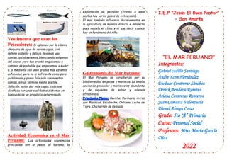 Si optamos por la clásica
chaqueta de agua de varias capas, con
relleno aislante y debajo llevamos una
camisa, quizá estemos bien cuando salgamos
del coche, pero tan pronto empecemos a
caminar es probable que empecemos a sudar
o, al mediodía con unos grados más estemos
sofocados, pero no lo suficiente como para
quitárnosla y pasar frío solo con nuestra
camisa, sin un término medio posible.
Solución, optar por más capas, cada una
diseñada con unas cualidades distintas en
búsqueda de un propósito determinado.
Las actividades económicas
principales son la pesca, el turismo, la
explotación de petróleo (frente a esas
costas hay varios pozos de extracción).
El mar también influencia decisivamente en
la agricultura de manera directa e indirecta
pues modela el clima y ni que decir cuando
hay un fenómeno del niño.
El Mar Peruano se caracteriza por su
biodiversidad en peces y mariscos. La amplia
cocina de pescados y mariscos es abundante
y de riquísimo de sabor y además
afrodisíaca.
Ceviche, Parihuela, Arroz
con Mariscos, Escabeche, Chilcano, Leche de
Tigre, Chicharrón de Pescado.
I.E.P "Jesús El Buen Pastor"
- San Andrés
Integrantes:
Gabriel cadillo Santiago
Andre Acon Hernández
Ewduar Contreras Sánchez
Dereck Bendezú Ramírez
Ariana Contreras Renteros
Juan Camasca Valenzuela
Dionel Abregu Coras
Grado: 5to "A” Primaria
Curso: Personal Social
Profesora: Miss María García
Días
2022
 