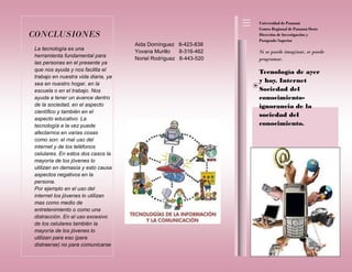 Aida Domínguez 8-423-838
Yovana Murillo 8-316-462
Noriel Rodríguez 8-443-520
Tecnología de ayer
y hoy. Internet
Sociedad del
conocimiento-
ignorancia de la
sociedad del
conocimiento.
La tecnología es una
herramienta fundamental para
las personas en el presente ya
que nos ayuda y nos facilita el
trabajo en nuestra vida diaria, ya
sea en nuestro hogar, en la
escuela o en el trabajo. Nos
ayuda a tener un avance dentro
de la sociedad, en el aspecto
científico y también en el
aspecto educativo. La
tecnología a la vez puede
afectarnos en varias cosas
como son: el mal uso del
internet y de los teléfonos
celulares. En estos dos casos la
mayoría de los jóvenes lo
utilizan en demasía y esto causa
aspectos negativos en la
persona.
Por ejemplo en el uso del
internet los jóvenes lo utilizan
mas como medio de
entretenimiento o como una
distracción. En el uso excesivo
de los celulares también la
mayoría de los jóvenes lo
utilizan para eso (para
distraerse) no para comunicarse
Si se puede imaginar, se puede
programar.
CONCLUSIONES
Universidad de Panamá
Centro Regional de Panamá Oeste
Dirección de Investigación y
Postgrado Superior
 