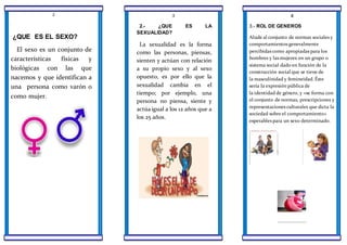 2
.
¿QUE ES EL SEXO?
El sexo es un conjunto de
características físicas y
biológicas con las que
nacemos y que identifican a
una persona como varón o
como mujer.
3
2.- ¿QUE ES LA
SEXUALIDAD?
La sexualidad es la forma
como las personas, piensas,
sienten y actúan con relación
a su propio sexo y al sexo
opuesto, es por ello que la
sexualidad cambia en el
tiempo; por ejemplo, una
persona no piensa, siente y
actúa igual a los 12 años que a
los 25 años.
4
3.- ROL DE GENEROS
Alude al conjunto de normas sociales y
comportamientos generalmente
percibidas como apropiadas para los
hombres y las mujeres en un grupo o
sistema social dado en función de la
construcción social que se tiene de
la masculinidad y femineidad. Éste
sería la expresión pública de
la identidad de género, y «se forma con
el conjunto de normas, prescripciones y
representaciones culturales que dicta la
sociedad sobre el comportamiento»
esperables para un sexo determinado.
 