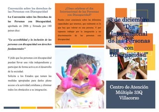 Convención sobre los derechos de
las Personas con Discapacidad
La Convención sobre los Derechos de
las Personas con Discapacidad,
aprobada en 2006 y firmada por 180
países dice:
"La accesibilidad y la inclusión de las
personas con discapacidad son derechos
fundamentales"
Y pide que las personas con discapacidad
puedan llevar una vida independiente y
participar de forma activa en el desarrollo
de la sociedad.
Solicita a los Estados que tomen las
medidas apropiadas para darles pleno
acceso a la actividad cotidiana y eliminar
todos los obstáculos a su integración.
¿Cómo celebrar el dia
Internacional de las Personas
con Discapacidad?
Puedes crear conciencia sobre las diferentes
capacidades que tenemos, que realmente es lo
que hay que valorar en una persona. Y por
supuesto trabajar por la integración y no
discriminación de las personas con
discapacidad.
3 de diciembre
“Dia
Internacional
de las Personas
con
Discapacidad”
Centro de Atención
Múltiple 33Q
Villacorzo
 