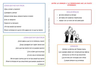ENTRE LA FIRMEZA Y LA PERMISIVIDAD HAY UN PUNTO
COSAS QUE NO HAY DECIR                                                                                                                              INTERMEDIO

¿Vas a volver a hacerlo?

Castigado a pensar                                                                                                                                     REGLAS BÁSICAS
                                                                                                                                        •   Se dice siempre la verdad
Siempre estás igual, siempre haces lo mismo
                                                                                                                                        •   Se habla con palabras respetuosas




                                                                 Colegio Santa Clara. Mula. Educación Infantil. Curso 2012/2013
Eres un desastre
                                                                                                                                        •   Hablar con un tono de voz adecuado
Fíjate en tu hermano

¿Te has lavado las manos?

Poner el énfasis en que el niño pague por lo que ha hecho




                              COSAS QUE HAY QUE DECIR

                      Estoy segura que no lo volverás a hacer

                        Estás castigado por haber hecho eso
                                                                                                                                                             CONSEJOS
                   Esto que has hecho hoy no puedes hacerlo
                                                                                                                                                Utilizar la técnica de Tiempo fuera
                                   Con lo bien que te portas                                                                                Los castigos deben ser consecuencias lógicas

                                   El otro día lo hiciste bien                                                                                   Involucrar al niño en las soluciones

                                                                                                                                                Los errores son normales (son niños)
         Me he dado cuenta que no te has lavado las manos
                                                                                                                                                   Cumple siempre tus promesas
  Poner el énfasis en las soluciones que puedan ayudarlo en
                                                   el futuro.
 