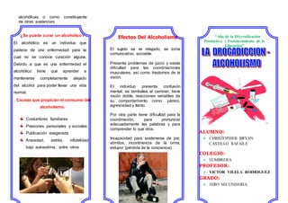 alcohólicas o como constituyente
de otras sustancias
¿Se puede curar un alcohólico?
El alcohólico es un individuo que
padece de una enfermedad para la
cual no se conoce curación alguna.
Debido a que es una enfermedad el
alcohólico tiene que aprender a
mantenerse completamente alejado
del alcohol para poder llevar una vida
normal.
. Causas que propician el consumo del
alcoholismo.
Costumbres familiares
Presiones personales y sociales:
Publicación exagerada
Ansiedad, estrés, infidelidad,
bajo autoestima, entre otros
Efectos Del Alcoholismo
El sujeto se ve relajado, se torna
comunicativo, sociable.
Presenta problemas de juicio y existe
dificultad para las coordinaciones
musculares, así como trastornos de la
visión.
El individuo presenta confusión
mental, se tambalea al caminar, tiene
visión doble, reacciones variables de
su comportamiento como: pánico,
agresividad y llanto.
Por otra parte tiene dificultad para la
coordinación, para pronunciar
adecuadamente las palabras y para
comprender lo que dice.
Incapacidad para sostenerse de pie,
vómitos, incontinencia de la orina,
estupor (pérdida de la conciencia).
“Año de la Diversificación
Productiva y Fortalecimiento de la
Educación”
ALUMNO:
 CHRISTOPHER BRYAN
CASTILLO RAFAILE
COLEGIO:
 LUMBRERA
PROFESOR:
 VICTOR VILELA RODRIGUEZ
GRADO:
 1ERO SECUNDARIA
 