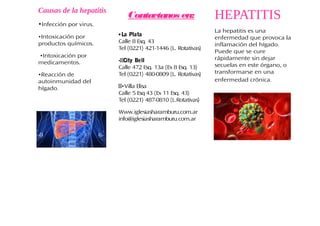 HEPATITIS
La hepatitis es una
enfermedad que provoca la
inflamación del hígado.
Puede que se cure
rápidamente sin dejar
secuelas en este órgano, o
transformarse en una
enfermedad crónica.
Causas de la hepatitis
•Infección por virus.
•Intoxicación por
productos químicos.
•Intoxicación por
medicamentos.
•Reacción de
autoinmunidad del
hígado.
Contactanos en:
•La Plata
Calle 8 Esq. 43
Tel (0221) 421-1446 (L. Rotativas)
••City Bell
Calle 472 Esq. 13a (Ex 8 Esq. 13)
Tel (0221) 480-0809 (L. Rotativas)
••Villa Elisa
Calle 5 Esq 43 (Ex 11 Esq. 43)
Tel (0221) 487-0810 (L.Rotativas)
Www.iglesiasharamburu.com.ar
info@iglesiasharamburu.com.ar
 