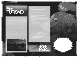 Eco
TURISMO
El Perú es un espectáculo de la naturaleza.
El territorio peruano alberga 84 de las 117 zonas
de vida existentes sobre la tierra y posee 28 de
los 32 tipos de clima. Es además el primer país
en el mundo en variedad de peces, mariposas
y orquídeas; segundo en aves; tercero en
mamíferos y anﬁbios; cuarto en diversidad
biológica; y quinto en plantas y reptiles.
Por ello, cerca del quince por ciento del territorio
nacional se encuentra protegido por el Estado a
través de un sistema de sesenta áreas naturales
distribuidas en costa, sierra y selva. Nombres
como Manu, Tambopata, Pacaya-Samiria,
Huascarán, Pampa Galeras, Paracas, Cordillera
Azul, quedarán para siempre grabados en su
memoria.

Los gestores del ecoturismo
Vienen a ser los organizadores de este
sector turístico.
a.Asociaciones conservacionistas,
zoológicas u ONG:
Se dedican a las labores de estudio y
conservación de ciertas áreas y que promueven
el ecoturismo como fórmula de preservación
de dichos lugares.

b. Pobladores locales:
Gente del lugar, incluso tribus indígenas, que
están dispuestos a defender sus recursos
naturales a la vez que los utilizan para obtener
ciertos ingresos

c. Empresarios del lugar:
Cadenas hoteleras que apuntan hacia el
ecoturismo, pueden hacerlo bien si saben
apoyarse en las instituciones adecuadas, pero
en la realidad solo buscan la generación de
más ingresos.

d. Instituciones del estado:
Proyectos públicos realizados con el respaldo
del gobierno.

enel
en el
PERÚ
FOLLETO VERDE QUIROZ.indd 2

18/11/2013 12:23:29 a.m.
PANTONE 7488 C

 