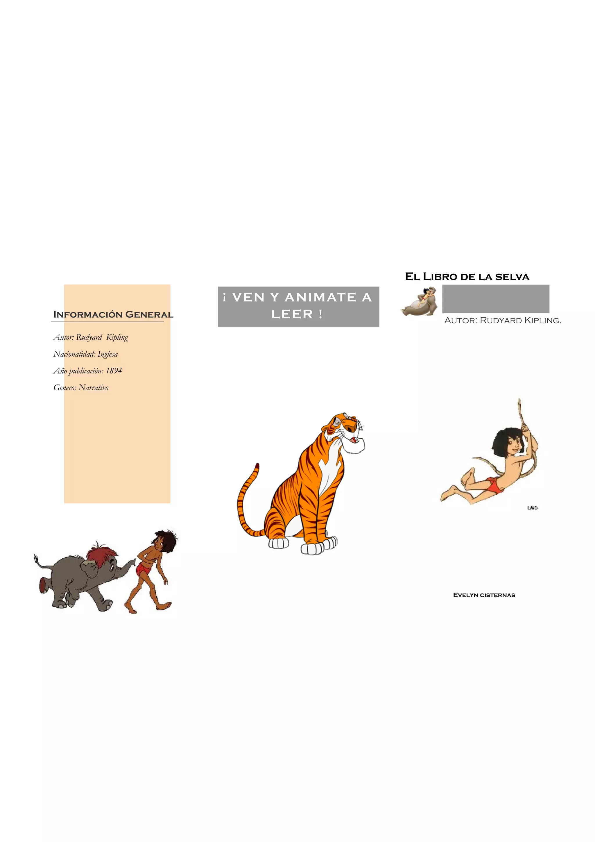 Evelyn cisternas
El Libro de la selva
Autor: Rudyard Kipling.
Autor: Rudyard Kipling
Nacionalidad: Inglesa
Año publicación: 1894
Genero: Narrativo
Información General
¡ VEN Y ANIMATE A
LEER !
 