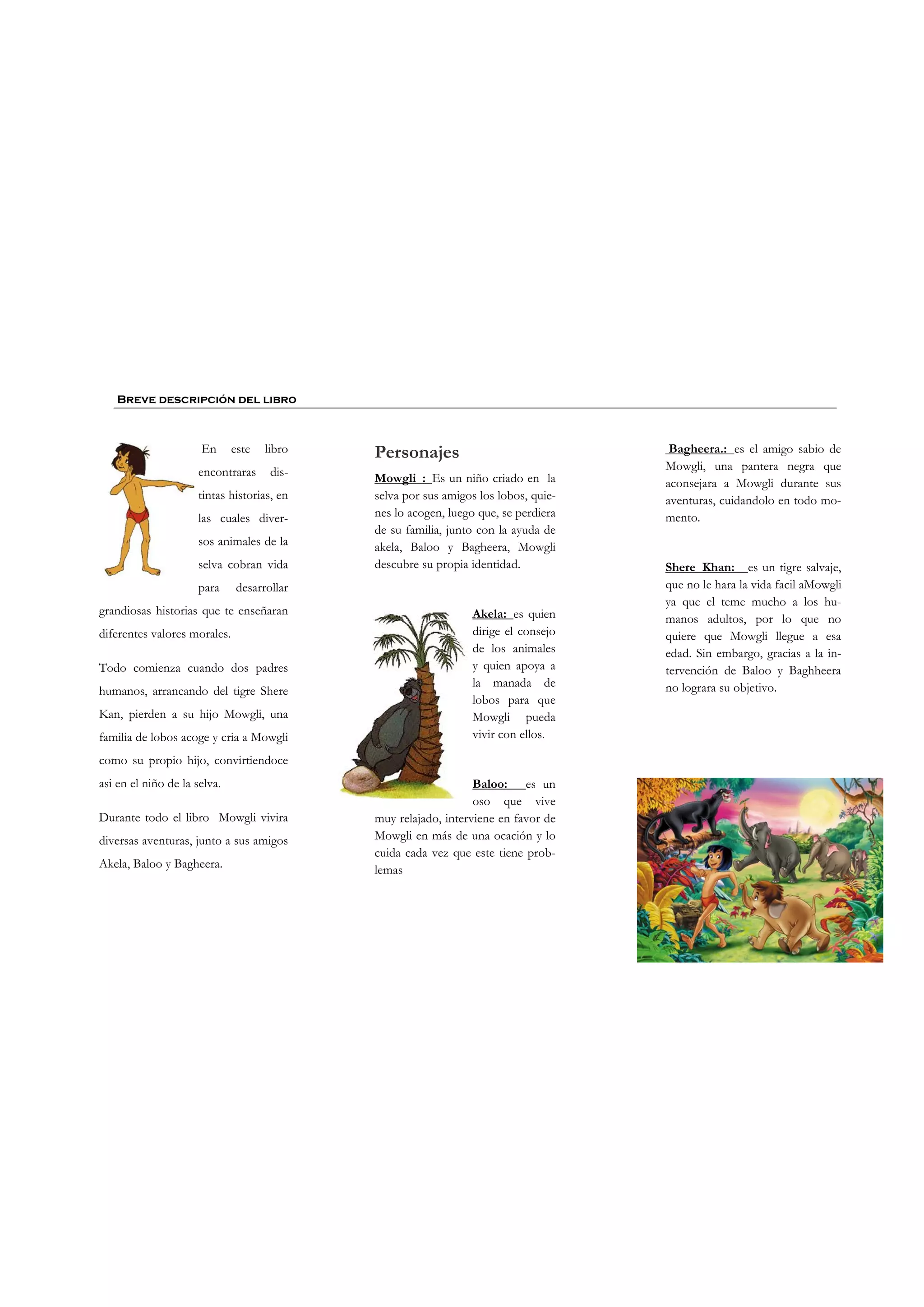 En este libro
encontraras dis-
tintas historias, en
las cuales diver-
sos animales de la
selva cobran vida
para desarrollar
grandiosas historias que te enseñaran
diferentes valores morales.
Todo comienza cuando dos padres
humanos, arrancando del tigre Shere
Kan, pierden a su hijo Mowgli, una
familia de lobos acoge y cria a Mowgli
como su propio hijo, convirtiendoce
asi en el niño de la selva.
Durante todo el libro Mowgli vivira
diversas aventuras, junto a sus amigos
Akela, Baloo y Bagheera.
Breve descripción del libro
Personajes
Mowgli : Es un niño criado en la
selva por sus amigos los lobos, quie-
nes lo acogen, luego que, se perdiera
de su familia, junto con la ayuda de
akela, Baloo y Bagheera, Mowgli
descubre su propia identidad.
Akela: es quien
dirige el consejo
de los animales
y quien apoya a
la manada de
lobos para que
Mowgli pueda
vivir con ellos.
Baloo: es un
oso que vive
muy relajado, interviene en favor de
Mowgli en más de una ocación y lo
cuida cada vez que este tiene prob-
lemas
Bagheera.: es el amigo sabio de
Mowgli, una pantera negra que
aconsejara a Mowgli durante sus
aventuras, cuidandolo en todo mo-
mento.
Shere Khan: es un tigre salvaje,
que no le hara la vida facil aMowgli
ya que el teme mucho a los hu-
manos adultos, por lo que no
quiere que Mowgli llegue a esa
edad. Sin embargo, gracias a la in-
tervención de Baloo y Baghheera
no lograra su objetivo.
 
