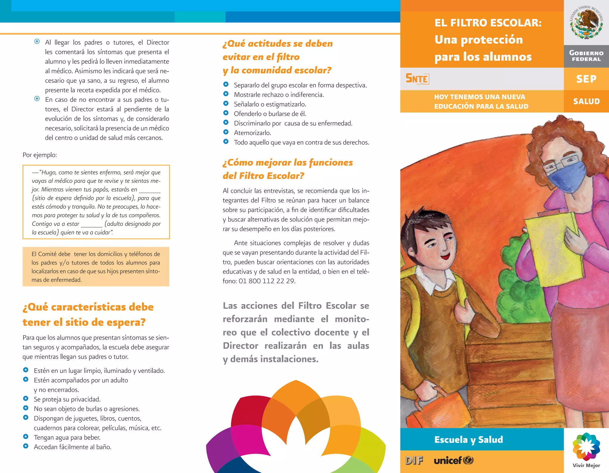 EL FILTRO ESCOLAR:
    @ Al llegar los padres o tutores, el Director            ¿Qué actitudes se deben                                     Una protección
      les comentará los síntomas que presenta el
      alumno y les pedirá lo lleven inmediatamente           evitar en el filtro                                         para los alumnos
      al médico. Asimismo les indicará que será ne-          y la comunidad escolar?
      cesario que ya sano, a su regreso, el alumno
                                                             @   Separarlo del grupo escolar en forma despectiva.
      presente la receta expedida por el médico.
                                                             @   Mostrarle rechazo o indiferencia.                       HOY TENEMOS UNA NUEVA
    @ En caso de no encontrar a sus padres o tu-
                                                             @   Señalarlo o estigmatizarlo.                             EDUCACIÓN PARA LA SALUD
      tores, el Director estará al pendiente de la
                                                             @   Ofenderlo o burlarse de él.
      evolución de los síntomas y, de considerarlo
                                                             @   Discriminarlo por causa de su enfermedad.
      necesario, solicitará la presencia de un médico
                                                             @   Atemorizarlo.
      del centro o unidad de salud más cercanos.
                                                             @   Todo aquello que vaya en contra de sus derechos.
Por ejemplo:
                                                             ¿Cómo mejorar las funciones
    —“Hugo, como te sientes enfermo, será mejor que
    vayas al médico para que te revise y te sientas me-
                                                             del Filtro Escolar?
    jor. Mientras vienen tus papás, estarás en ______        Al concluir las entrevistas, se recomienda que los in-
    (sitio de espera definido por la escuela), para que      tegrantes del Filtro se reúnan para hacer un balance
    estés cómodo y tranquilo. No te preocupes, lo hace-      sobre su participación, a fin de identificar dificultades
    mos para proteger tu salud y la de tus compañeros.
                                                             y buscar alternativas de solución que permitan mejo-
    Contigo va a estar ______ (adulto designado por
    la escuela) quien te va a cuidar”.                       rar su desempeño en los días posteriores.
                                                                  Ante situaciones complejas de resolver y dudas
    El Comité debe tener los domicilios y teléfonos de       que se vayan presentando durante la actividad del Fil-
    los padres y/o tutores de todos los alumnos para         tro, pueden buscar orientaciones con las autoridades
    localizarlos en caso de que sus hijos presenten sínto-   educativas y de salud en la entidad, o bien en el telé-
    mas de enfermedad.                                       fono: 01 800 112 22 29.


¿Qué características debe                                    Las acciones del Filtro Escolar se
tener el sitio de espera?                                    reforzarán mediante el monito-
Para que los alumnos que presentan síntomas se sien-
                                                             reo que el colectivo docente y el
tan seguros y acompañados, la escuela debe asegurar          Director realizarán en las aulas
que mientras llegan sus padres o tutor.                      y demás instalaciones.
@   Estén en un lugar limpio, iluminado y ventilado.
@   Estén acompañados por un adulto
    y no encerrados.
@   Se proteja su privacidad.
@   No sean objeto de burlas o agresiones.
@   Dispongan de juguetes, libros, cuentos,
    cuadernos para colorear, películas, música, etc.
@   Tengan agua para beber.                                                                                              Escuela y Salud
@   Accedan fácilmente al baño.
 