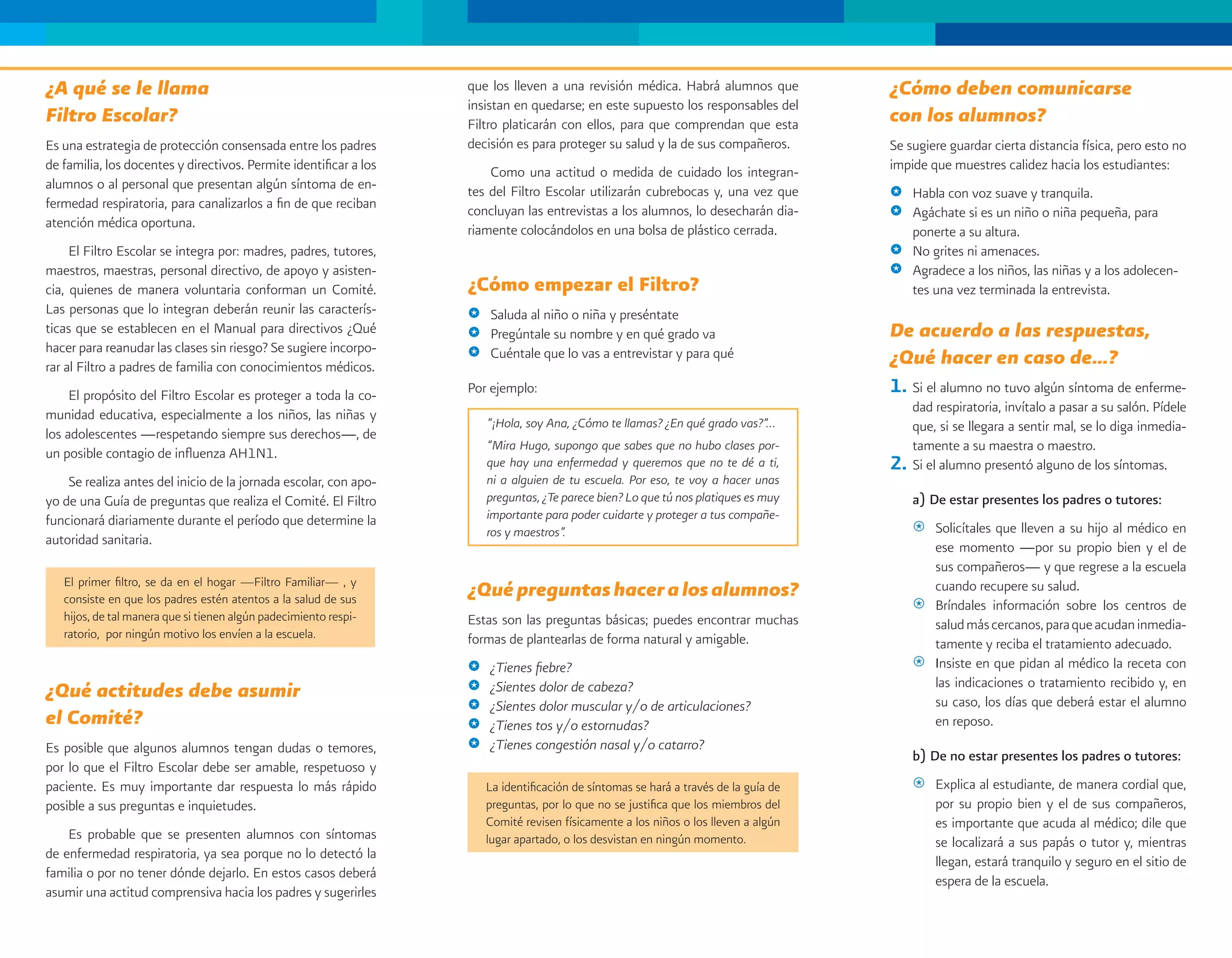 ¿A qué se le llama                                                 que los lleven a una revisión médica. Habrá alumnos que            ¿Cómo deben comunicarse
                                                                   insistan en quedarse; en este supuesto los responsables del
Filtro Escolar?                                                    Filtro platicarán con ellos, para que comprendan que esta          con los alumnos?
Es una estrategia de protección consensada entre los padres        decisión es para proteger su salud y la de sus compañeros.         Se sugiere guardar cierta distancia física, pero esto no
de familia, los docentes y directivos. Permite identificar a los       Como una actitud o medida de cuidado los integran-             impide que muestres calidez hacia los estudiantes:
alumnos o al personal que presentan algún síntoma de en-           tes del Filtro Escolar utilizarán cubrebocas y, una vez que        @ Habla con voz suave y tranquila.
fermedad respiratoria, para canalizarlos a fin de que reciban      concluyan las entrevistas a los alumnos, lo desecharán dia-        @ Agáchate si es un niño o niña pequeña, para
atención médica oportuna.                                          riamente colocándolos en una bolsa de plástico cerrada.              ponerte a su altura.
     El Filtro Escolar se integra por: madres, padres, tutores,                                                                       @ No grites ni amenaces.
maestros, maestras, personal directivo, de apoyo y asisten-                                                                           @ Agradece a los niños, las niñas y a los adolecen-
cia, quienes de manera voluntaria conforman un Comité.             ¿Cómo empezar el Filtro?                                             tes una vez terminada la entrevista.
Las personas que lo integran deberán reunir las caracterís-        @   Saluda al niño o niña y preséntate
ticas que se establecen en el Manual para directivos ¿Qué          @   Pregúntale su nombre y en qué grado va                         De acuerdo a las respuestas,
hacer para reanudar las clases sin riesgo? Se sugiere incorpo-         Cuéntale que lo vas a entrevistar y para qué
rar al Filtro a padres de familia con conocimientos médicos.
                                                                   @                                                                  ¿Qué hacer en caso de…?
     El propósito del Filtro Escolar es proteger a toda la co-     Por ejemplo:                                                       1. Si el alumno no tuvo algún síntoma de enferme-
munidad educativa, especialmente a los niños, las niñas y                                                                                  dad respiratoria, invítalo a pasar a su salón. Pídele
                                                                       “¡Hola, soy Ana, ¿Cómo te llamas? ¿En qué grado vas?”…              que, si se llegara a sentir mal, se lo diga inmedia-
los adolescentes —respetando siempre sus derechos—, de
un posible contagio de influenza AH1N1.
                                                                       “Mira Hugo, supongo que sabes que no hubo clases por-               tamente a su maestra o maestro.
                                                                       que hay una enfermedad y queremos que no te dé a ti,           2.   Si el alumno presentó alguno de los síntomas.
    Se realiza antes del inicio de la jornada escolar, con apo-        ni a alguien de tu escuela. Por eso, te voy a hacer unas
yo de una Guía de preguntas que realiza el Comité. El Filtro           preguntas, ¿Te parece bien? Lo que tú nos platiques es muy          a) De estar presentes los padres o tutores:
funcionará diariamente durante el período que determine la             importante para poder cuidarte y proteger a tus compañe-
                                                                       ros y maestros”.                                                    @ Solicítales que lleven a su hijo al médico en
autoridad sanitaria.                                                                                                                         ese momento —por su propio bien y el de
                                                                                                                                             sus compañeros— y que regrese a la escuela
   El primer filtro, se da en el hogar —Filtro Familiar— , y
   consiste en que los padres estén atentos a la salud de sus
                                                                   ¿Qué preguntas hacer a los alumnos?                                       cuando recupere su salud.
                                                                                                                                           @ Bríndales información sobre los centros de
   hijos, de tal manera que si tienen algún padecimiento respi-    Estas son las preguntas básicas; puedes encontrar muchas                  salud más cercanos, para que acudan inmedia-
   ratorio, por ningún motivo los envíen a la escuela.             formas de plantearlas de forma natural y amigable.                        tamente y reciba el tratamiento adecuado.
                                                                   @   ¿Tienes fiebre?                                                     @ Insiste en que pidan al médico la receta con
                                                                                                                                             las indicaciones o tratamiento recibido y, en
¿Qué actitudes debe asumir                                         @   ¿Sientes dolor de cabeza?
                                                                                                                                             su caso, los días que deberá estar el alumno
                                                                   @   ¿Sientes dolor muscular y/o de articulaciones?
el Comité?                                                         @   ¿Tienes tos y/o estornudas?                                           en reposo.
Es posible que algunos alumnos tengan dudas o temores,             @   ¿Tienes congestión nasal y/o catarro?
                                                                                                                                           b) De no estar presentes los padres o tutores:
por lo que el Filtro Escolar debe ser amable, respetuoso y
paciente. Es muy importante dar respuesta lo más rápido                La identificación de síntomas se hará a través de la guía de        @   Explica al estudiante, de manera cordial que,
posible a sus preguntas e inquietudes.                                 preguntas, por lo que no se justifica que los miembros del              por su propio bien y el de sus compañeros,
                                                                       Comité revisen físicamente a los niños o los lleven a algún             es importante que acuda al médico; dile que
    Es probable que se presenten alumnos con síntomas                  lugar apartado, o los desvistan en ningún momento.                      se localizará a sus papás o tutor y, mientras
de enfermedad respiratoria, ya sea porque no lo detectó la
                                                                                                                                               llegan, estará tranquilo y seguro en el sitio de
familia o por no tener dónde dejarlo. En estos casos deberá
                                                                                                                                               espera de la escuela.
asumir una actitud comprensiva hacia los padres y sugerirles
 
