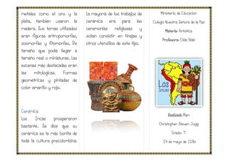 metales como el oro y la
plata, también usaron la
madera. Sus temas utilizados
eran figuras antropomorfas,
zoomorfas y fitomorfas, De
tamaño que podía llegar a
tamaño real o miniaturas. Las
escenas más destacadas eran
las mitológicas. Formas
geométricas y pintadas de
color amarillo y rojo.
Cerámica
Los Incas prosperaron
bastante. Se dice que su
cerámica es la más bonita de
toda la cultura precolombina.
La mayoría de los trabajos de
cerámica era para las
ceremonias religiosas y
solían consistir en tinajas y
otros utensilios de este tipo.
La mayoría de los trabajos de
cerámica era para las
ceremonias religiosas y
solían consistir en tinajas y
otros utensilios de este tipo.
Ministerio de
Colegio Nuestra
Mat
Profesora
Realizado Por:
Christopher Steven Jogg
24 de mayo de 2016
inisterio de Educación
Colegio Nuestra Señora de la Paz
ateria: Artística
Profesora: Elida Vidal
Realizado Por:
Christopher Steven Jogg
Grado: 7°
de mayo de 2016