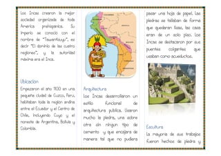 Los Incas crearon la mejor
sociedad organizada de toda
América prehispánica. Su
imperio se conoció con el
nombre de “Tawantisuyu”, es
decir “El dominio de las cuatro
regiones”, y la autoridad
máxima era el Inca.
Ubicación
Empezaron el año 1100 en una
pequeña ciudad de Cuzco, Perú,
habitaban toda la región andina
entre el Ecuador y el Centro de
Chile, incluyendo Cuyo y el
noreste de Argentina, Bolivia y
Colombia.
Arquitectura
Los Incas desarrollaron un
estilo funcional de
arquitectura pública. Usaron
mucho la piedra, una sobre
otra sin ningún tipo de
cemento y que encajara de
manera tal que no pudiera
pasar una hoja de papel. Las
piedras se tallaban de forma
que quedaran lisas, las casa
eran de un solo piso. Los
Incas se d
puentes colgantes que
usaban como acueductos.
Escultura
La mayoría de sus trabajos
fueron hechos de piedra y
Arquitectura
Los Incas desarrollaron un
estilo funcional de
arquitectura pública. Usaron
mucho la piedra, una sobre
otra sin ningún tipo de
cemento y que encajara de
manera tal que no pudiera
pasar una hoja de papel. Las
piedras se tallaban de forma
que quedaran lisas, las casa
eran de un solo piso. Los
Incas se destacaron por sus
puentes colgantes que
usaban como acueductos.
La mayoría de sus trabajos
fueron hechos de piedra y
 