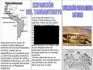 CIVILIZACIÓN PRECOLOMBINA LOS INCAS Ubicación de los Incas: El  imperio incaico abarca el  territorio de la actual República de Perú, desde allí se  extendí a por la cordillera andi- a, entre los actuales territorios de Ecuador, el norte de Chile y el altiplano bolivianos, con influ- encia en el noroeste del actual territorio de  la República Argentina EXPANCIÓN  DEL TAHUANTISUYU Los Incas llamaban a su imperio Tahuantisuyu que significa “tierra de los cuatro costados”. La capital del imperio fue la ciudad de Cusco donde residía el Inca. Que era la Máxima autoridad. Para administrar los extensos territorios del imperio lo dividieron en provincias o suyu. Cada provincia estaba gobernada por un capac, que era el elegido entre los parientes cercanos del Inca y formaba parte de su consejo supremo. El Inca además de ser un emperador, era considerado el hijo del Sol en la Tierra. Es decir que era un dios. 