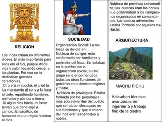 Los Incas creían en diferentes dioses. El más importante para ellos era el Sol, porque daba vida y calor haciendo crecer a las plantas. Por eso se le dedicaban grandes ceremonias. Otro era viracocha, el creó la luz mandando al sol y a la luna al cielo, repartiendo hombres, animales y plantas a tierra. Si algún dios hacia un favor tenían que darle algo a cambio. El sacrificio de humanos era un regalo valioso al dios.  Organización Social: La no- bleza se dividió en: Nobleza de sangre: esta conformado por familiares y parientes del Inca. Se hallaban en la cumbre de la organización social, a este grupo se le encomendaba todas las otras funciones de gobierno en el ámbito religioso y militar. Nobleza de privilegios: Estaba formada por los personajes mas sobrevivientes del pueblo que se habían destacado en sus funciones y que a criterio del Inca eran ascendidos a nobles. Nobleza de provincia (advenedi- za):las curacas eran las nobles  que gobernaban a los campesi- nos organizados en comunida- des. La nobleza advenediza  estaba formada por aquellos cu-  Racas. RELIGIÓN MACHU PICHU SOCIEDAD ARQUITECTURA Aplicaban técnicas avanzadas en ingeniería y trabajo fino de la piedra 