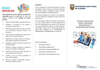 INFOCENTRO SANTA ROSA
DE FLANDES
REDES SOCIALES
PARA JOVENES
SEGURIDAD Y
RESPONSABILADAD
REDES
SOCIALES
CONTEXTO
En una sociedad de la información donde las nuevas
tecnologías ocupan un espacio y un tiempo importante
de nuestras vidas es importante conocer aspectos
básicos de INTERNET y las REDES SOCIALES.
Las nuevas tecnologías en sí mismas no son peligrosas,
nocivas o beneficiosas; depende en todo caso del uso
que se les dé.
En la vida surgen conflictos que tienen su proyección
en la red. Hemos vivido un número significativo de
casos de ciberbullying, acoso escolar en la red sobre
los que han tenido que intervenir la Policía Nacional.
Sin embargo creemos que el camino más eficaz para
atajar estos problemas es la INFORMACIÓN, la
PREVENCIÓNy la COLABORACIÓN con las familias.
Webs recomendadas:





http://www.chaval.es
http://www.protegeles.com/
http://www.internetsegura2009.com/
http://www.portaldelmenor.es/
http://www.cuidatuimagenonline.com/
Toda conducta en la red es igual de trascendente y
responsable que en la vida real. Por todo ello,
podemos establecer este Decálogo de Buenas
Prácticas:
1. Cuida tu identidad digital, especialmente aquí.
2. Establece un protocolo de uso seguro y
privacidad, y vela por ésta.
3. Restringe a desconocidos el acceso a tu perfil,
a la información personal, familiar y de
residencia.
4. Valora todo lo que publiques en la Red: textos,
fotos, etc. Ya no serán sólo tuyos.
5. Selecciona de verdad quiénes son amigos o
sólo contactos y gestiona en coherencia.
6. Respétate y respeta al resto de usuarios en tu
comportamiento.
7. Aprende a expresar emociones y estados de
ánimo, pero también a relativizarlos.
8. Resuelve con firmeza la presión de grupo: tú
eres el dueño de tus decisiones.
9. Colabora a crear un entorno saludable, un
buen ambiente digital.
10. Denuncia cualquier anormalidad, ofensa o
abuso que intuyeras o vieras.
 